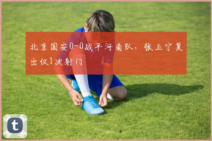 北京国安0-0战平河南队，张玉宁复出仅1次射门