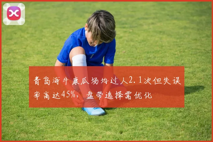 青岛海牛康瓜场均过人2.1次但失误率高达45%，盘带选择需优化