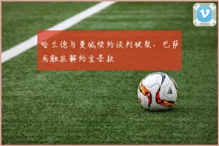哈兰德与曼城续约谈判破裂，巴萨或触发解约金条款