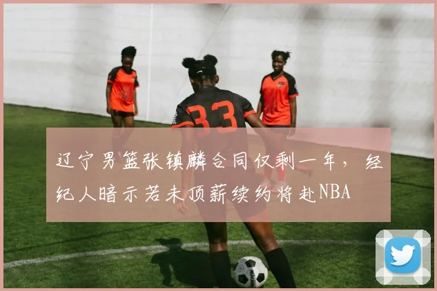 辽宁男篮张镇麟合同仅剩一年，经纪人暗示若未顶薪续约将赴NBA
